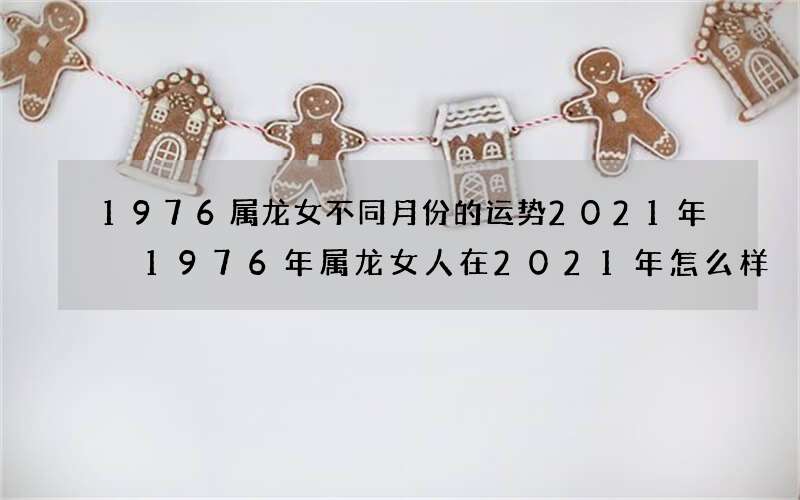 1976属龙女不同月份的运势2021年 1976年属龙女人在2021年怎么样